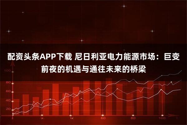 配资头条APP下载 尼日利亚电力能源市场：巨变前夜的机遇与通往未来的桥梁