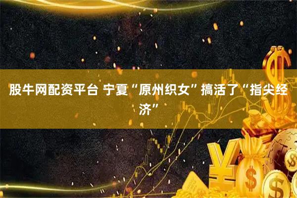 股牛网配资平台 宁夏“原州织女”搞活了“指尖经济”