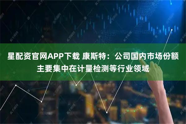 星配资官网APP下载 康斯特：公司国内市场份额主要集中在计量检测等行业领域