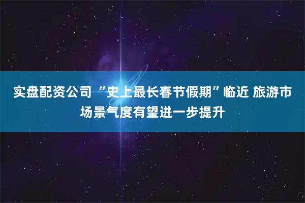 实盘配资公司 “史上最长春节假期”临近 旅游市场景气度有望进一步提升