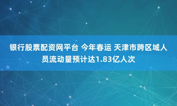 银行股票配资网平台 今年春运 天津市跨区域人员流动量预计达1.83亿人次