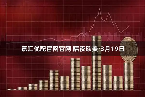 嘉汇优配官网官网 隔夜欧美·3月19日