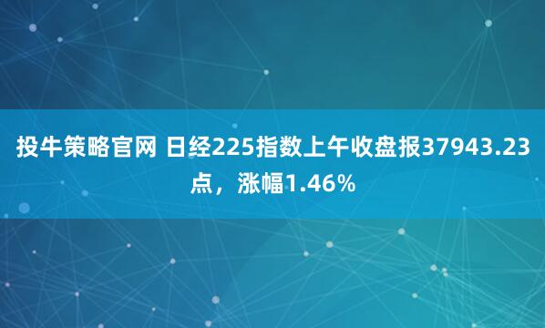 投牛策略官网 日经225指数上午收盘报37943.23点，涨幅1.46%