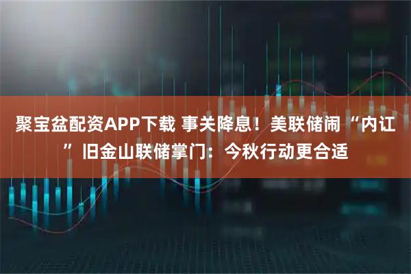 聚宝盆配资APP下载 事关降息！美联储闹 “内讧” 旧金山联储掌门：今秋行动更合适