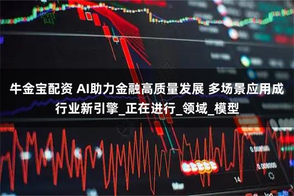牛金宝配资 AI助力金融高质量发展 多场景应用成行业新引擎_正在进行_领域_模型