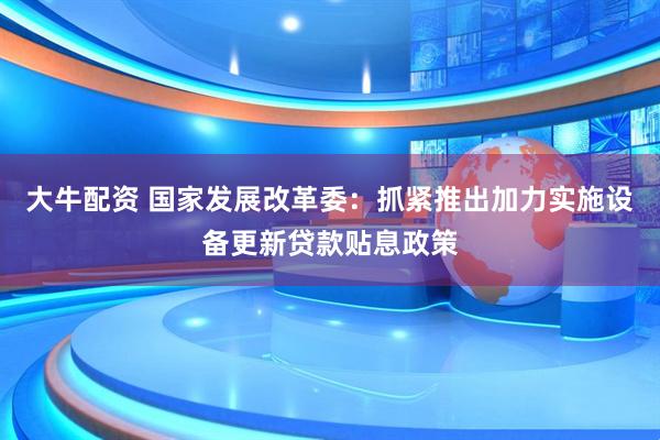 大牛配资 国家发展改革委：抓紧推出加力实施设备更新贷款贴息政策