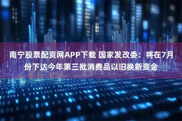 南宁股票配资网APP下载 国家发改委：将在7月份下达今年第三批消费品以旧换新资金