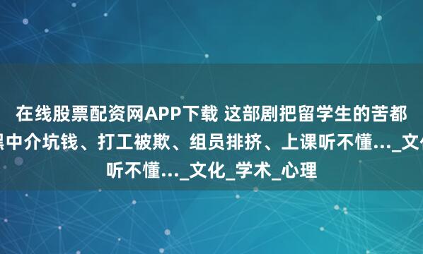 在线股票配资网APP下载 这部剧把留学生的苦都拍出来了！黑中介坑钱、打工被欺、组员排挤、上课听不懂..._文化_学术_心理
