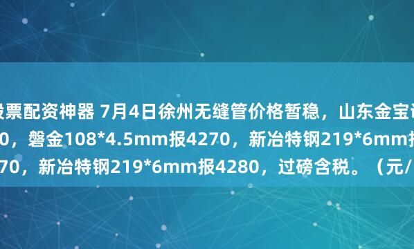 股票配资神器 7月4日徐州无缝管价格暂稳，山东金宝诚57*3.5mm报4270，磐金108*4.5mm报4270，新冶特钢219*6mm报4280，过磅含税。（元/吨）