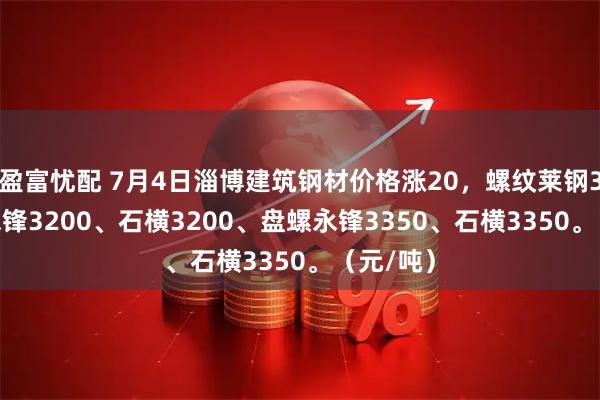 盈富忧配 7月4日淄博建筑钢材价格涨20，螺纹莱钢3200、永锋3200、石横3200、盘螺永锋3350、石横3350。（元/吨）