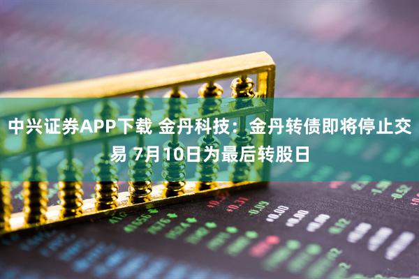 中兴证券APP下载 金丹科技：金丹转债即将停止交易 7月10日为最后转股日