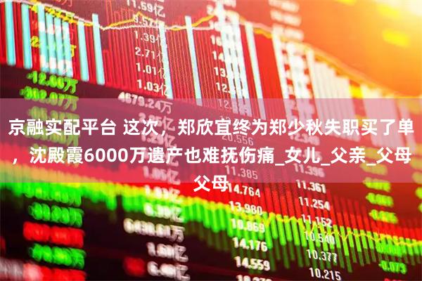 京融实配平台 这次,郑欣宜终为郑少秋失职买了单,沈殿霞6000万遗产也难抚伤痛_女儿_父亲_父母