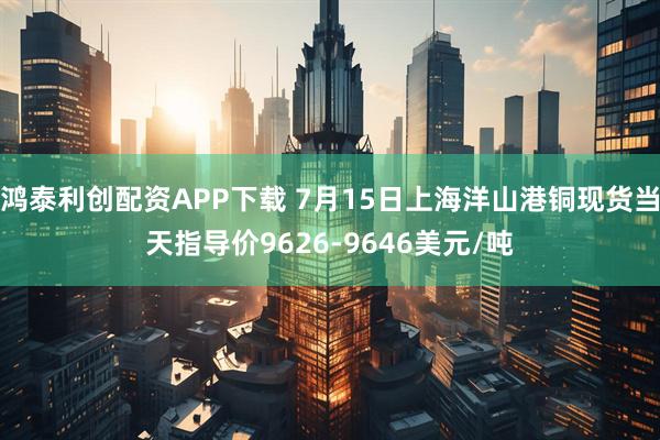 鸿泰利创配资APP下载 7月15日上海洋山港铜现货当天指导价9626-9646美元/吨