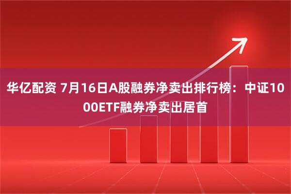 华亿配资 7月16日A股融券净卖出排行榜：中证1000ETF融券净卖出居首