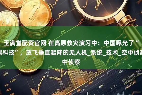 玉满堂配资官网 在高原救灾演习中：中国曝光了“黑科技”，放飞垂直起降的无人机_系统_技术_空中侦察