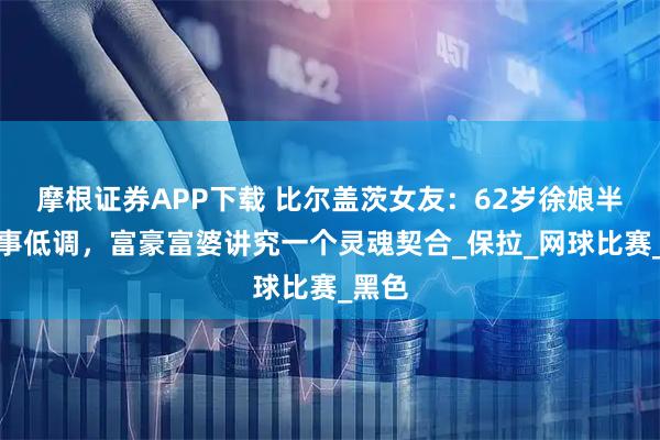 摩根证券APP下载 比尔盖茨女友：62岁徐娘半老行事低调，富豪富婆讲究一个灵魂契合_保拉_网球比赛_黑色