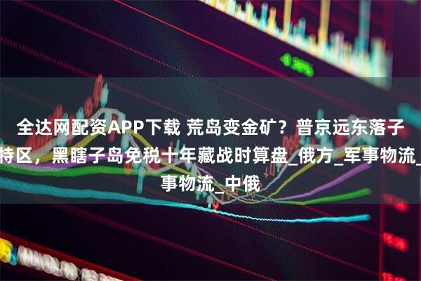 全达网配资APP下载 荒岛变金矿？普京远东落子五大特区，黑瞎子岛免税十年藏战时算盘_俄方_军事物流_中俄