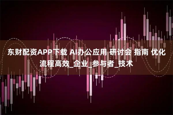 东财配资APP下载 AI办公应用 研讨会 指南 优化流程高效_企业_参与者_技术