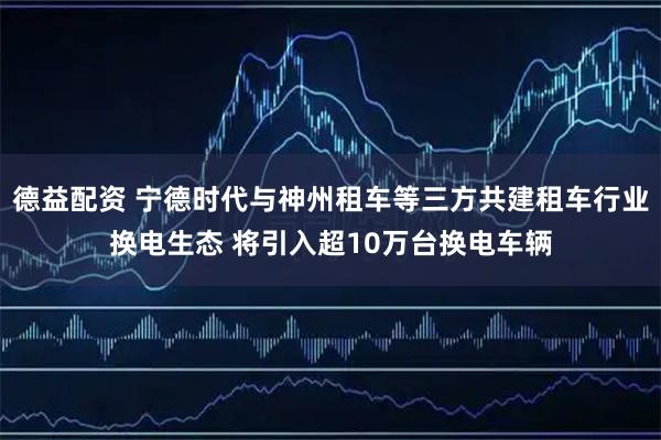德益配资 宁德时代与神州租车等三方共建租车行业换电生态 将引入超10万台换电车辆
