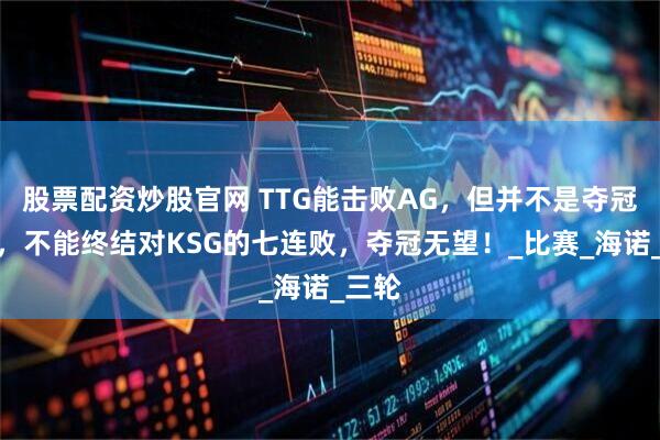 股票配资炒股官网 TTG能击败AG，但并不是夺冠热门，不能终结对KSG的七连败，夺冠无望！_比赛_海诺_三轮
