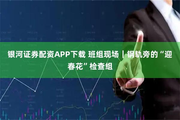 银河证券配资APP下载 班组现场|钢轨旁的“迎春花”检查组