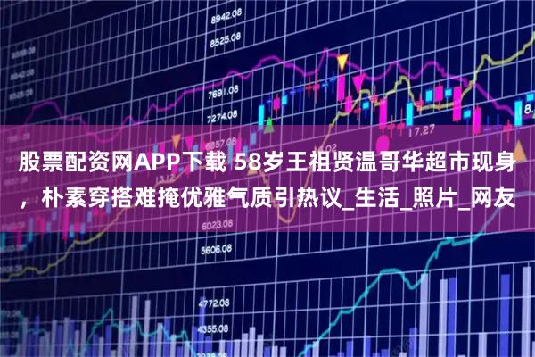 股票配资网APP下载 58岁王祖贤温哥华超市现身，朴素穿搭难掩优雅气质引热议_生活_照片_网友