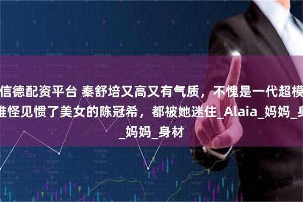 信德配资平台 秦舒培又高又有气质，不愧是一代超模，难怪见惯了美女的陈冠希，都被她迷住_Alaia_妈妈_身材