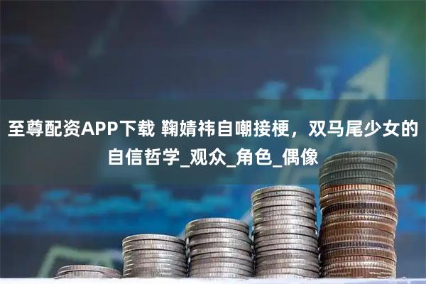 至尊配资APP下载 鞠婧祎自嘲接梗，双马尾少女的自信哲学_观众_角色_偶像