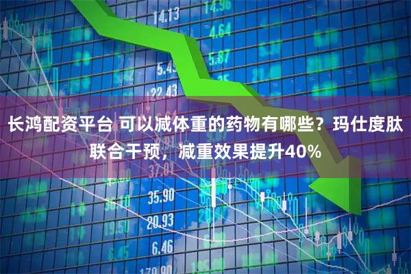 长鸿配资平台 可以减体重的药物有哪些？玛仕度肽联合干预，减重效果提升40%