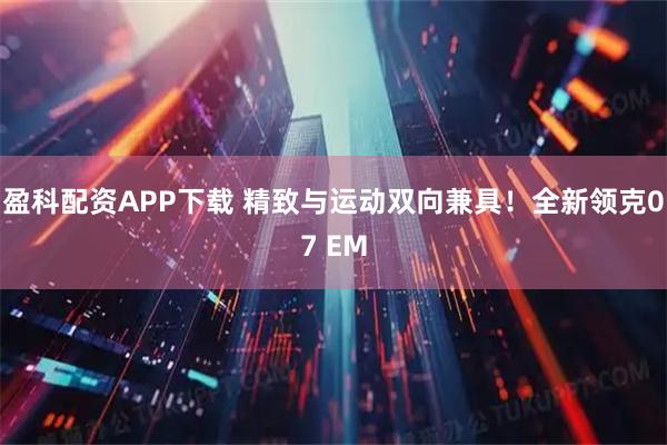 盈科配资APP下载 精致与运动双向兼具！全新领克07 EM