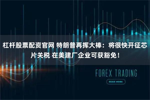 杠杆股票配资官网 特朗普再挥大棒：将很快开征芯片关税 在美建厂企业可获豁免！