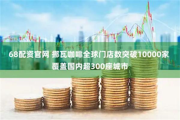68配资官网 挪瓦咖啡全球门店数突破10000家 覆盖国内超300座城市