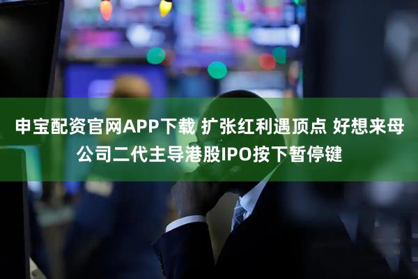 申宝配资官网APP下载 扩张红利遇顶点 好想来母公司二代主导港股IPO按下暂停键