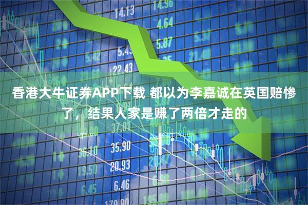 香港大牛证券APP下载 都以为李嘉诚在英国赔惨了，结果人家是赚了两倍才走的