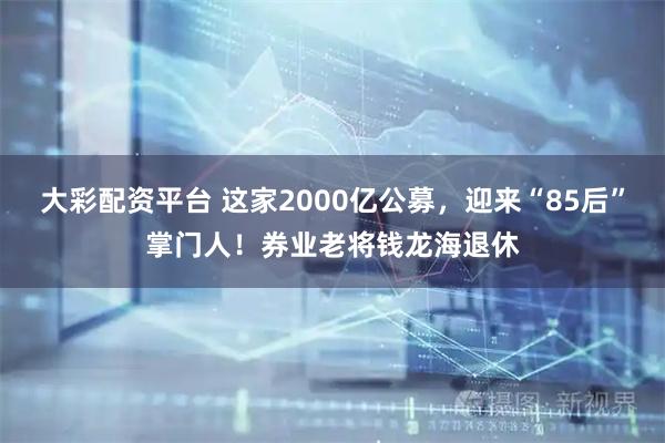 大彩配资平台 这家2000亿公募，迎来“85后”掌门人！券业老将钱龙海退休