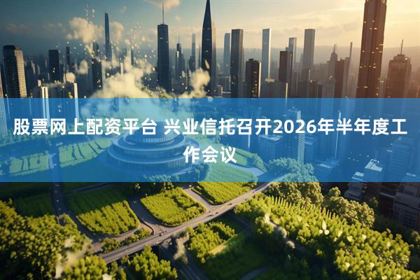 股票网上配资平台 兴业信托召开2026年半年度工作会议